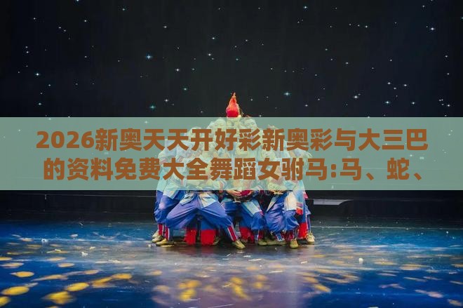 2026新奥天天开好彩新奥彩与大三巴的资料免费大全舞蹈女驸马:马、蛇、虎、鼠完整释义、专家解读解释与落实​,规避不实鼓吹