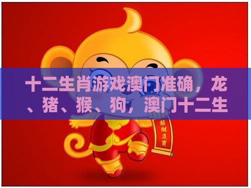 十二生肖游戏澳门准确，龙、猪、猴、狗，澳门十二生肖游戏规则上中下期,完整释义、解释与落实-识别虚假的面具